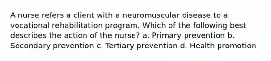 A nurse refers a client with a neuromuscular disease to a vocational rehabilitation program. Which of the following best describes the action of the nurse? a. Primary prevention b. Secondary prevention c. Tertiary prevention d. Health promotion