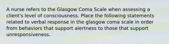 A nurse refers to the Glasgow Coma Scale when assessing a client's level of consciousness. Place the following statements related to verbal response in the glasgow coma scale in order from behaviors that support alertness to those that support unresponsiveness.