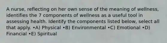 A nurse, reflecting on her own sense of the meaning of wellness, identifies the 7 components of wellness as a useful tool in assessing health. Identify the components listed below, select all that apply. •A) Physical •B) Environmental •C) Emotional •D) Financial •E) Spiritual