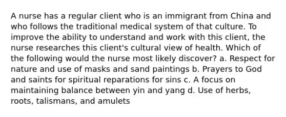 A nurse has a regular client who is an immigrant from China and who follows the traditional medical system of that culture. To improve the ability to understand and work with this client, the nurse researches this client's cultural view of health. Which of the following would the nurse most likely discover? a. Respect for nature and use of masks and sand paintings b. Prayers to God and saints for spiritual reparations for sins c. A focus on maintaining balance between yin and yang d. Use of herbs, roots, talismans, and amulets