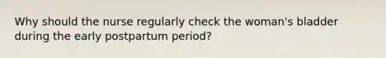 Why should the nurse regularly check the woman's bladder during the early postpartum period?