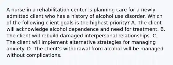 A nurse in a rehabilitation center is planning care for a newly admitted client who has a history of alcohol use disorder. Which of the following client goals is the highest priority? A. The client will acknowledge alcohol dependence and need for treatment. B. The client will rebuild damaged interpersonal relationships. C. The client will implement alternative strategies for managing anxiety. D. The client's withdrawal from alcohol will be managed without complications.