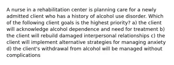 A nurse in a rehabilitation center is planning care for a newly admitted client who has a history of alcohol use disorder. Which of the following client goals is the highest priority? a) the client will acknowledge alcohol dependence and need for treatment b) the client will rebuild damaged interpersonal relationships c) the client will implement alternative strategies for managing anxiety d) the client's withdrawal from alcohol will be managed without complications