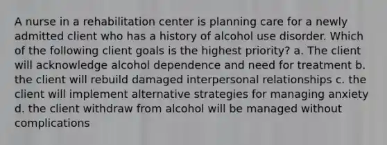 A nurse in a rehabilitation center is planning care for a newly admitted client who has a history of alcohol use disorder. Which of the following client goals is the highest priority? a. The client will acknowledge alcohol dependence and need for treatment b. the client will rebuild damaged interpersonal relationships c. the client will implement alternative strategies for managing anxiety d. the client withdraw from alcohol will be managed without complications