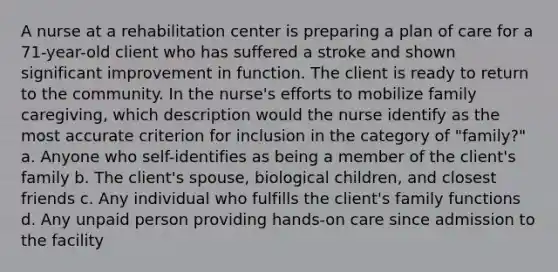 A nurse at a rehabilitation center is preparing a plan of care for a 71-year-old client who has suffered a stroke and shown significant improvement in function. The client is ready to return to the community. In the nurse's efforts to mobilize family caregiving, which description would the nurse identify as the most accurate criterion for inclusion in the category of "family?" a. Anyone who self-identifies as being a member of the client's family b. The client's spouse, biological children, and closest friends c. Any individual who fulfills the client's family functions d. Any unpaid person providing hands-on care since admission to the facility