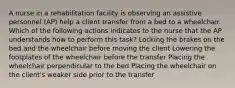 A nurse in a rehabilitation facility is observing an assistive personnel (AP) help a client transfer from a bed to a wheelchair. Which of the following actions indicates to the nurse that the AP understands how to perform this task? Locking the brakes on the bed and the wheelchair before moving the client Lowering the footplates of the wheelchair before the transfer Placing the wheelchair perpendicular to the bed Placing the wheelchair on the client's weaker side prior to the transfer