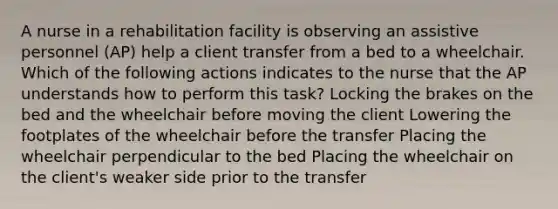 A nurse in a rehabilitation facility is observing an assistive personnel (AP) help a client transfer from a bed to a wheelchair. Which of the following actions indicates to the nurse that the AP understands how to perform this task? Locking the brakes on the bed and the wheelchair before moving the client Lowering the footplates of the wheelchair before the transfer Placing the wheelchair perpendicular to the bed Placing the wheelchair on the client's weaker side prior to the transfer