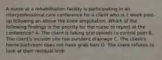 A nurse at a rehabilitation facility is participating in an interprofessional care conference for a client who is 1 week post-op following an above the knee amputation. Which of the following findings is the priority for the nurse to report at the conference? A. The client is taking oral opioids to control pain B. The client's incision site has purulent drainage C. The client's home bathroom does not have grab bars D. The client refuses to look at their residual limb