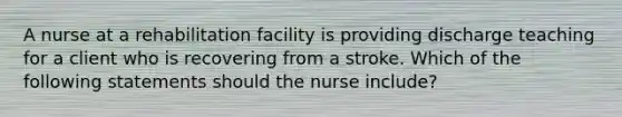 A nurse at a rehabilitation facility is providing discharge teaching for a client who is recovering from a stroke. Which of the following statements should the nurse include?