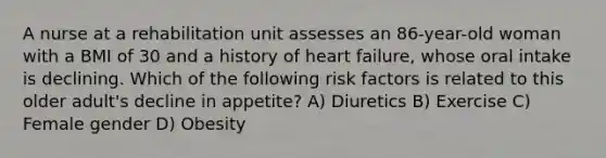 A nurse at a rehabilitation unit assesses an 86-year-old woman with a BMI of 30 and a history of heart failure, whose oral intake is declining. Which of the following risk factors is related to this older adult's decline in appetite? A) Diuretics B) Exercise C) Female gender D) Obesity