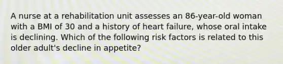 A nurse at a rehabilitation unit assesses an 86-year-old woman with a BMI of 30 and a history of heart failure, whose oral intake is declining. Which of the following risk factors is related to this older adult's decline in appetite?