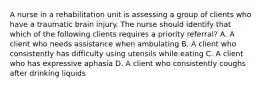 A nurse in a rehabilitation unit is assessing a group of clients who have a traumatic brain injury. The nurse should identify that which of the following clients requires a priority referral? A. A client who needs assistance when ambulating B. A client who consistently has difficulty using utensils while eating C. A client who has expressive aphasia D. A client who consistently coughs after drinking liquids