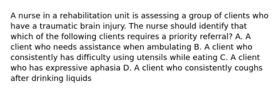 A nurse in a rehabilitation unit is assessing a group of clients who have a traumatic brain injury. The nurse should identify that which of the following clients requires a priority referral? A. A client who needs assistance when ambulating B. A client who consistently has difficulty using utensils while eating C. A client who has expressive aphasia D. A client who consistently coughs after drinking liquids