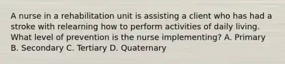 A nurse in a rehabilitation unit is assisting a client who has had a stroke with relearning how to perform activities of daily living. What level of prevention is the nurse implementing? A. Primary B. Secondary C. Tertiary D. Quaternary