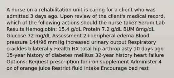 A nurse on a rehabilitation unit is caring for a client who was admitted 3 days ago. Upon review of the client's medical record, which of the following actions should the nurse take? Serum Lab Results Hemoglobin: 15.4 g/dL Protein 7.2 g/dL BUM 8mg/dL Glucose 72 mg/dL Assessment 2+peripheral edema Blood pressure 144/96 mmHg Increased urinary output Respiratory crackles bilaterally Health HX total hip arthroplasty 10 days ago 15-year history of diabetes mellitus 32-year history heart failure Options: Request prescription for iron supplement Administer 4 oz of orange juice Restrict fluid intake Encourage bed rest