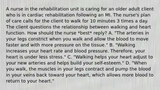 A nurse in the rehabilitation unit is caring for an older adult client who is in cardiac rehabilitation following an MI. The nurse's plan of care calls for the client to walk for 10 minutes 3 times a day. The client questions the relationship between walking and heart function. How should the nurse *best* reply? A. "The arteries in your legs constrict when you walk and allow the blood to move faster and with more pressure on the tissue." B. "Walking increases your heart rate and blood pressure. Therefore, your heart is under less stress." C. "Walking helps your heart adjust to your new arteries and helps build your self-esteem." D. "When you walk, the muscles in your legs contract and pump the blood in your veins back toward your heart, which allows more blood to return to your heart."