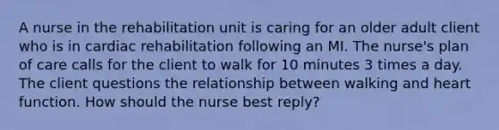 A nurse in the rehabilitation unit is caring for an older adult client who is in cardiac rehabilitation following an MI. The nurse's plan of care calls for the client to walk for 10 minutes 3 times a day. The client questions the relationship between walking and heart function. How should the nurse best reply?