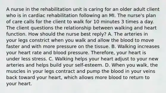 A nurse in the rehabilitation unit is caring for an older adult client who is in cardiac rehabilitation following an MI. The nurse's plan of care calls for the client to walk for 10 minutes 3 times a day. The client questions the relationship between walking and heart function. How should the nurse best reply? A. The arteries in your legs constrict when you walk and allow the blood to move faster and with more pressure on the tissue. B. Walking increases your heart rate and blood pressure. Therefore, your heart is under less stress. C. Walking helps your heart adjust to your new arteries and helps build your self-esteem. D. When you walk, the muscles in your legs contract and pump the blood in your veins back toward your heart, which allows more blood to return to your heart.