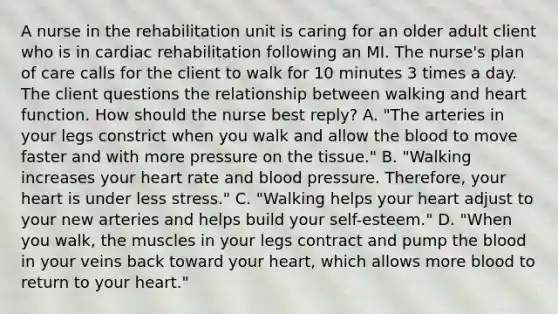 A nurse in the rehabilitation unit is caring for an older adult client who is in cardiac rehabilitation following an MI. The nurse's plan of care calls for the client to walk for 10 minutes 3 times a day. The client questions the relationship between walking and heart function. How should the nurse best reply? A. "The arteries in your legs constrict when you walk and allow the blood to move faster and with more pressure on the tissue." B. "Walking increases your heart rate and blood pressure. Therefore, your heart is under less stress." C. "Walking helps your heart adjust to your new arteries and helps build your self-esteem." D. "When you walk, the muscles in your legs contract and pump the blood in your veins back toward your heart, which allows more blood to return to your heart."