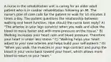 A nurse in the rehabilitation unit is caring for an older adult patient who is in cardiac rehabilitation following an MI. The nurse's plan of care calls for the patient to walk for 10 minutes 3 times a day. The patient questions the relationship between walking and heart function. How should the nurse best reply? A) "The arteries in your legs constrict when you walk and allow the blood to move faster and with more pressure on the tissue." B) Walking increases your heart rate and blood pressure. Therefore your heart is under less stress." C) "Walking helps your heart adjust to your new arteries and helps build your self-esteem." D) "When you walk, the muscles in your legs contract and pump the blood in your veins back toward your heart, which allows more blood to return to your heart."