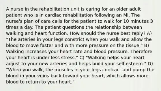 A nurse in the rehabilitation unit is caring for an older adult patient who is in cardiac rehabilitation following an MI. The nurse's plan of care calls for the patient to walk for 10 minutes 3 times a day. The patient questions the relationship between walking and heart function. How should the nurse best reply? A) "The arteries in your legs constrict when you walk and allow the blood to move faster and with more pressure on the tissue." B) Walking increases your heart rate and blood pressure. Therefore your heart is under less stress." C) "Walking helps your heart adjust to your new arteries and helps build your self-esteem." D) "When you walk, the muscles in your legs contract and pump the blood in your veins back toward your heart, which allows more blood to return to your heart."