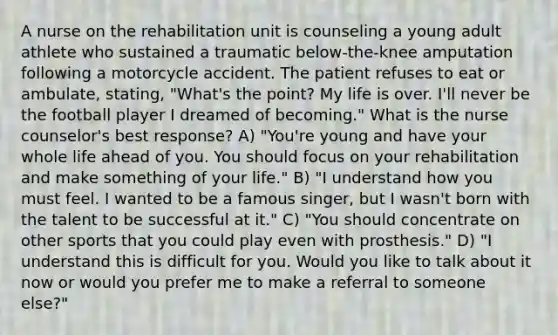 A nurse on the rehabilitation unit is counseling a young adult athlete who sustained a traumatic below-the-knee amputation following a motorcycle accident. The patient refuses to eat or ambulate, stating, "What's the point? My life is over. I'll never be the football player I dreamed of becoming." What is the nurse counselor's best response? A) "You're young and have your whole life ahead of you. You should focus on your rehabilitation and make something of your life." B) "I understand how you must feel. I wanted to be a famous singer, but I wasn't born with the talent to be successful at it." C) "You should concentrate on other sports that you could play even with prosthesis." D) "I understand this is difficult for you. Would you like to talk about it now or would you prefer me to make a referral to someone else?"