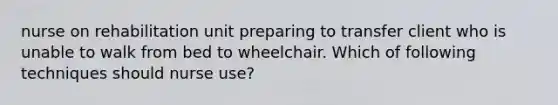 nurse on rehabilitation unit preparing to transfer client who is unable to walk from bed to wheelchair. Which of following techniques should nurse use?