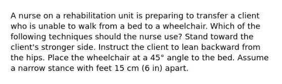 A nurse on a rehabilitation unit is preparing to transfer a client who is unable to walk from a bed to a wheelchair. Which of the following techniques should the nurse use? Stand toward the client's stronger side. Instruct the client to lean backward from the hips. Place the wheelchair at a 45° angle to the bed. Assume a narrow stance with feet 15 cm (6 in) apart.