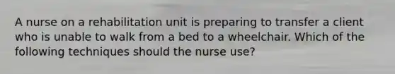 A nurse on a rehabilitation unit is preparing to transfer a client who is unable to walk from a bed to a wheelchair. Which of the following techniques should the nurse use?