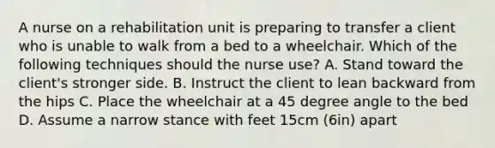 A nurse on a rehabilitation unit is preparing to transfer a client who is unable to walk from a bed to a wheelchair. Which of the following techniques should the nurse use? A. Stand toward the client's stronger side. B. Instruct the client to lean backward from the hips C. Place the wheelchair at a 45 degree angle to the bed D. Assume a narrow stance with feet 15cm (6in) apart