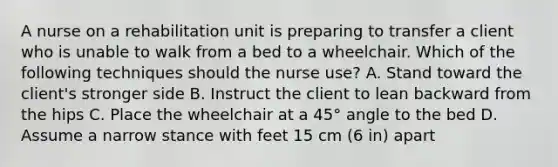 A nurse on a rehabilitation unit is preparing to transfer a client who is unable to walk from a bed to a wheelchair. Which of the following techniques should the nurse use? A. Stand toward the client's stronger side B. Instruct the client to lean backward from the hips C. Place the wheelchair at a 45° angle to the bed D. Assume a narrow stance with feet 15 cm (6 in) apart