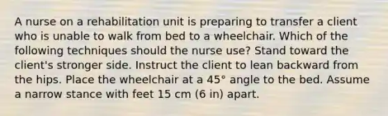 A nurse on a rehabilitation unit is preparing to transfer a client who is unable to walk from bed to a wheelchair. Which of the following techniques should the nurse use? Stand toward the client's stronger side. Instruct the client to lean backward from the hips. Place the wheelchair at a 45° angle to the bed. Assume a narrow stance with feet 15 cm (6 in) apart.