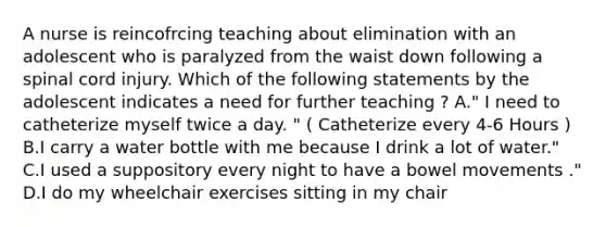 A nurse is reincofrcing teaching about elimination with an adolescent who is paralyzed from the waist down following a spinal cord injury. Which of the following statements by the adolescent indicates a need for further teaching ? A." I need to catheterize myself twice a day. " ( Catheterize every 4-6 Hours ) B.I carry a water bottle with me because I drink a lot of water." C.I used a suppository every night to have a bowel movements ." D.I do my wheelchair exercises sitting in my chair