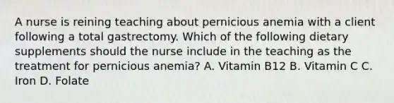 A nurse is reining teaching about pernicious anemia with a client following a total gastrectomy. Which of the following dietary supplements should the nurse include in the teaching as the treatment for pernicious anemia? A. Vitamin B12 B. Vitamin C C. Iron D. Folate