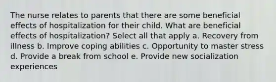 The nurse relates to parents that there are some beneficial effects of hospitalization for their child. What are beneficial effects of hospitalization? Select all that apply a. Recovery from illness b. Improve coping abilities c. Opportunity to master stress d. Provide a break from school e. Provide new socialization experiences