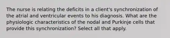 The nurse is relating the deficits in a client's synchronization of the atrial and ventricular events to his diagnosis. What are the physiologic characteristics of the nodal and Purkinje cells that provide this synchronization? Select all that apply.