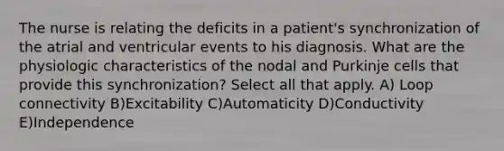 The nurse is relating the deficits in a patient's synchronization of the atrial and ventricular events to his diagnosis. What are the physiologic characteristics of the nodal and Purkinje cells that provide this synchronization? Select all that apply. A) Loop connectivity B)Excitability C)Automaticity D)Conductivity E)Independence