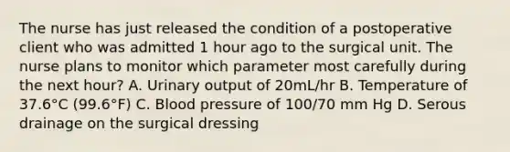 The nurse has just released the condition of a postoperative client who was admitted 1 hour ago to the surgical unit. The nurse plans to monitor which parameter most carefully during the next hour? A. Urinary output of 20mL/hr B. Temperature of 37.6°C (99.6°F) C. Blood pressure of 100/70 mm Hg D. Serous drainage on the surgical dressing