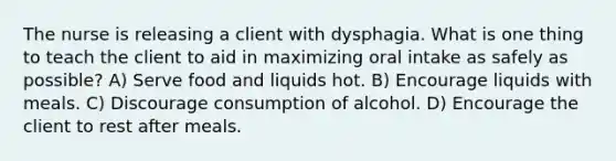 The nurse is releasing a client with dysphagia. What is one thing to teach the client to aid in maximizing oral intake as safely as possible? A) Serve food and liquids hot. B) Encourage liquids with meals. C) Discourage consumption of alcohol. D) Encourage the client to rest after meals.