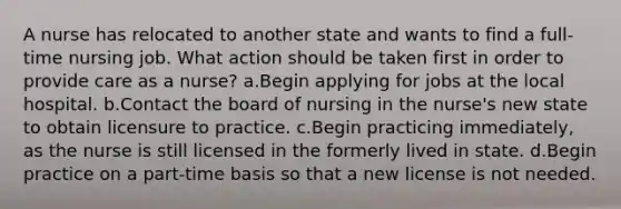 A nurse has relocated to another state and wants to find a full-time nursing job. What action should be taken first in order to provide care as a nurse? a.Begin applying for jobs at the local hospital. b.Contact the board of nursing in the nurse's new state to obtain licensure to practice. c.Begin practicing immediately, as the nurse is still licensed in the formerly lived in state. d.Begin practice on a part-time basis so that a new license is not needed.