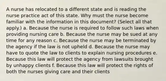 A nurse has relocated to a different state and is reading the nurse practice act of this state. Why must the nurse become familiar with the information in this document? (Select all that apply.) a. Because the nurse is required to follow such laws when providing nursing care b. Because the nurse may be sued at any time for any reason c. Because the nurse may be terminated by the agency if the law is not upheld d. Because the nurse may have to quote the law to clients to explain nursing procedures e. Because this law will protect the agency from lawsuits brought by unhappy clients f. Because this law will protect the rights of both the nurses giving care and their clients