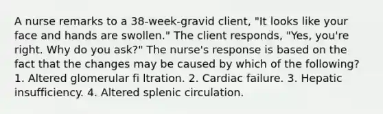 A nurse remarks to a 38-week-gravid client, "It looks like your face and hands are swollen." The client responds, "Yes, you're right. Why do you ask?" The nurse's response is based on the fact that the changes may be caused by which of the following? 1. Altered glomerular fi ltration. 2. Cardiac failure. 3. Hepatic insufficiency. 4. Altered splenic circulation.