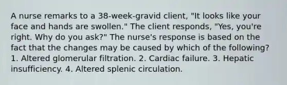 A nurse remarks to a 38-week-gravid client, "It looks like your face and hands are swollen." The client responds, "Yes, you're right. Why do you ask?" The nurse's response is based on the fact that the changes may be caused by which of the following? 1. Altered glomerular filtration. 2. Cardiac failure. 3. Hepatic insufficiency. 4. Altered splenic circulation.