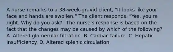 A nurse remarks to a 38-week-gravid client, "It looks like your face and hands are swollen." The client responds. "Yes, you're right. Why do you ask?" The nurse's response is based on the fact that the changes may be caused by which of the following? A. Altered glomerular filtration. B. Cardiac failure. C. Hepatic insufficiency. D. Altered splenic circulation.