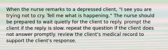 When the nurse remarks to a depressed client, "I see you are trying not to cry. Tell me what is happening." The nurse should be prepared to wait quietly for the client to reply. prompt the client if the reply is slow. repeat the question if the client does not answer promptly. review the client's medical record to support the client's response.