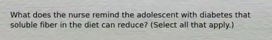 What does the nurse remind the adolescent with diabetes that soluble fiber in the diet can reduce? (Select all that apply.)