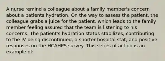 A nurse remind a colleague about a family member's concern about a patients hydration. On the way to assess the patient, the colleague grabs a juice for the patient, which leads to the family member feeling assured that the team is listening to his concerns. The patient's hydration status stabilizes, contributing to the IV being discontinued, a shorter hospital stat, and positive responses on the HCAHPS survey. This series of action is an example of: