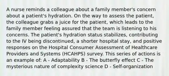 A nurse reminds a colleague about a family member's concern about a patient's hydration. On the way to assess the patient, the colleague grabs a juice for the patient, which leads to the family member feeling assured that the team is listening to his concerns. The patient's hydration status stabilizes, contributing to the IV being discontinued, a shorter hospital stay, and positive responses on the Hospital Consumer Assessment of Healthcare Providers and Systems (HCAHPS) survey. This series of actions is an example of: A - Adaptability B - The butterfly effect C - The mysterious nature of complexity science D - Self-organization