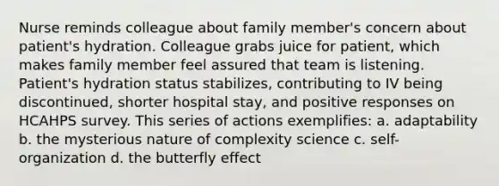 Nurse reminds colleague about family member's concern about patient's hydration. Colleague grabs juice for patient, which makes family member feel assured that team is listening. Patient's hydration status stabilizes, contributing to IV being discontinued, shorter hospital stay, and positive responses on HCAHPS survey. This series of actions exemplifies: a. adaptability b. the mysterious nature of complexity science c. self-organization d. the butterfly effect