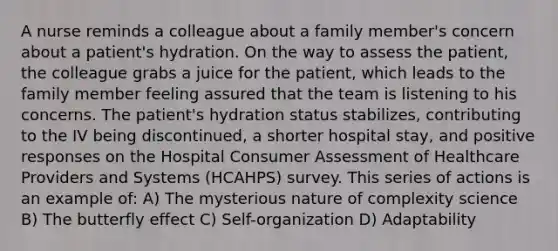 A nurse reminds a colleague about a family member's concern about a patient's hydration. On the way to assess the patient, the colleague grabs a juice for the patient, which leads to the family member feeling assured that the team is listening to his concerns. The patient's hydration status stabilizes, contributing to the IV being discontinued, a shorter hospital stay, and positive responses on the Hospital Consumer Assessment of Healthcare Providers and Systems (HCAHPS) survey. This series of actions is an example of: A) The mysterious nature of complexity science B) The butterfly effect C) Self-organization D) Adaptability